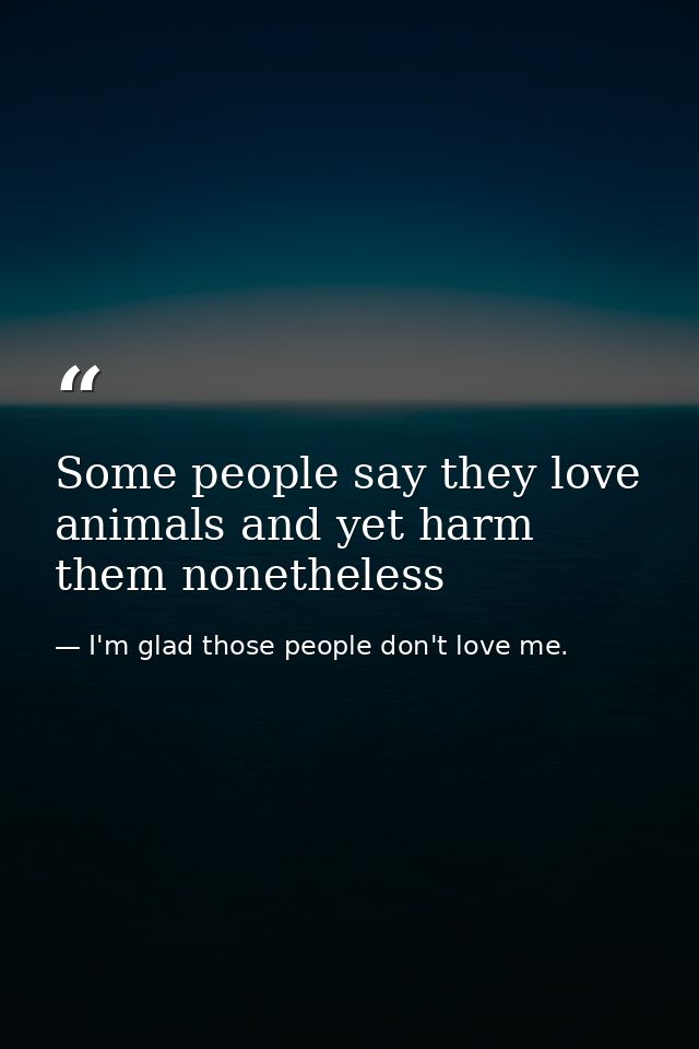 Some people say they love animals and yet harm them nonetheless — I'm glad those people don't love me.
