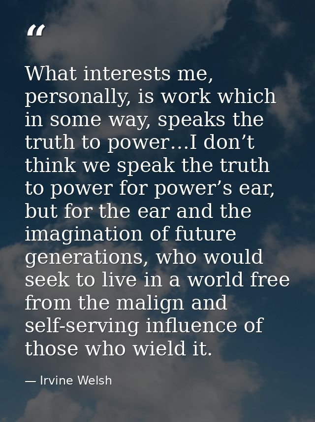 What interests me, personally, is work which in some way, speaks the truth to power…I don’t think we speak the truth to  — Irvine Welsh