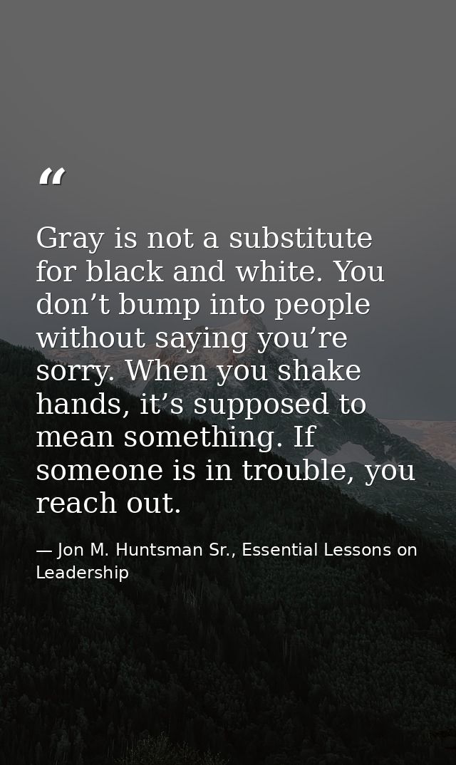 Gray is not a substitute for black and white. You don’t bump into people without saying you’re sorry. When you shake han — Jon M. Huntsman Sr., Essential Lessons on Leadership