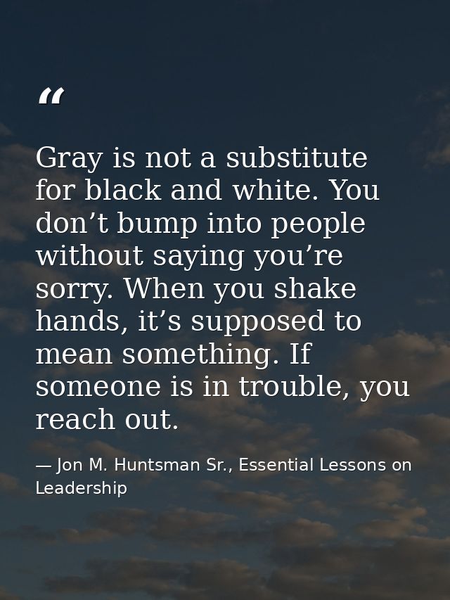 Gray is not a substitute for black and white. You don’t bump into people without saying you’re sorry. When you shake han — Jon M. Huntsman Sr., Essential Lessons on Leadership