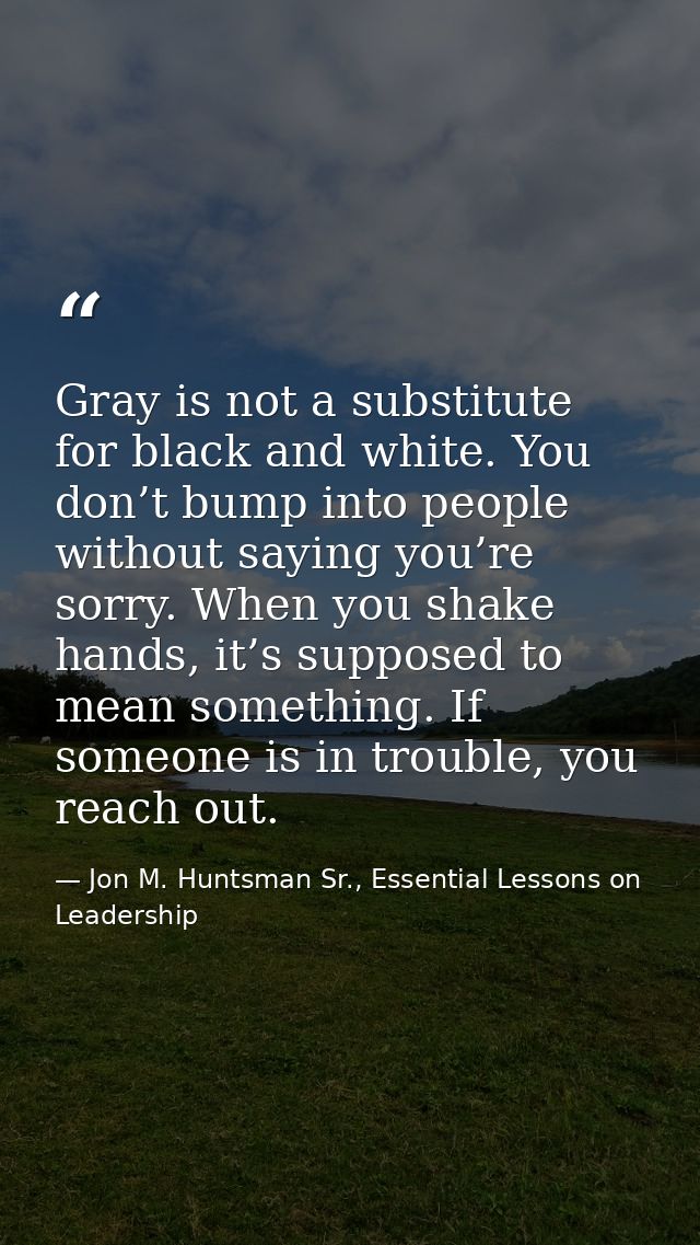 Gray is not a substitute for black and white. You don’t bump into people without saying you’re sorry. When you shake han — Jon M. Huntsman Sr., Essential Lessons on Leadership