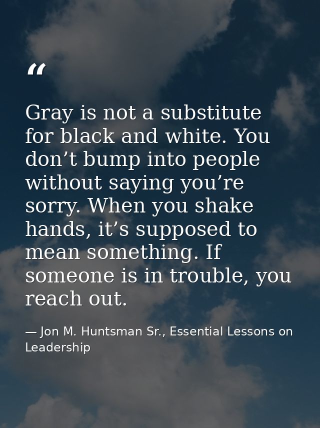 Gray is not a substitute for black and white. You don’t bump into people without saying you’re sorry. When you shake han — Jon M. Huntsman Sr., Essential Lessons on Leadership