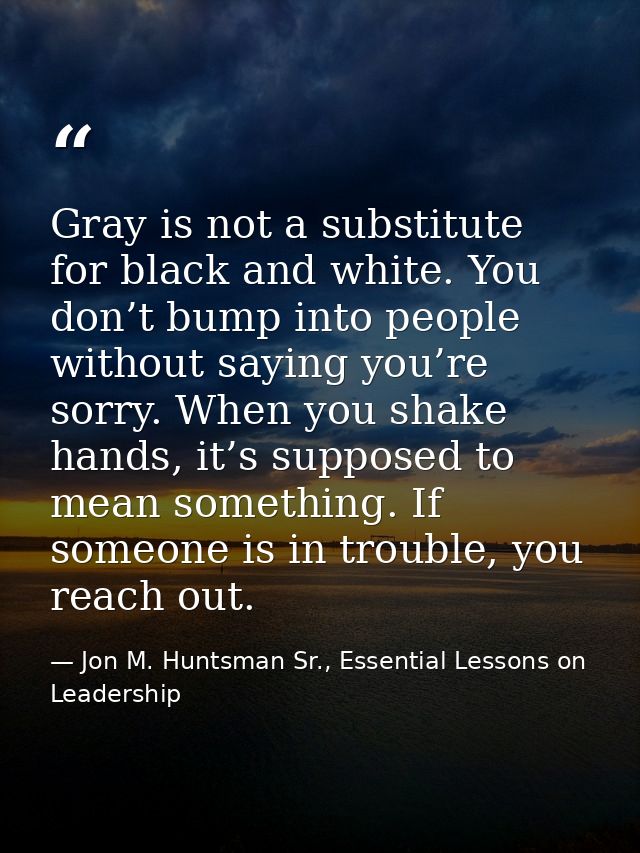Gray is not a substitute for black and white. You don’t bump into people without saying you’re sorry. When you shake han — Jon M. Huntsman Sr., Essential Lessons on Leadership