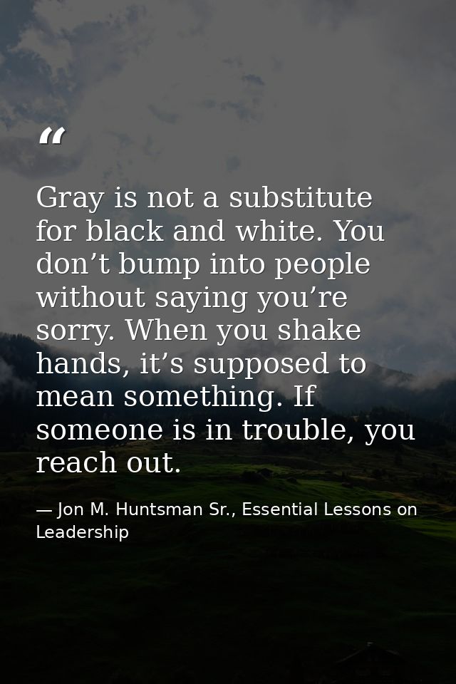 Gray is not a substitute for black and white. You don’t bump into people without saying you’re sorry. When you shake han — Jon M. Huntsman Sr., Essential Lessons on Leadership