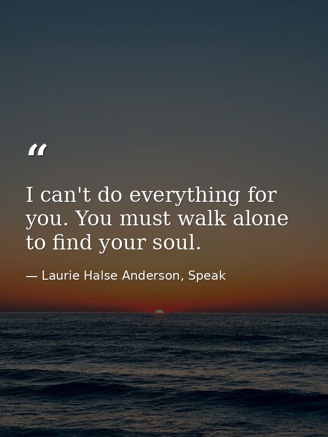 I can't do everything for you. You must walk alone to find your soul. — Laurie Halse Anderson, Speak