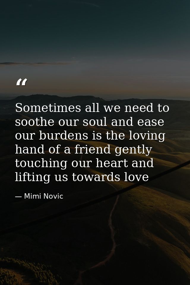 Sometimes all we need to soothe our soul and ease our burdens is the loving hand of a friend gently touching our heart a — Mimi Novic