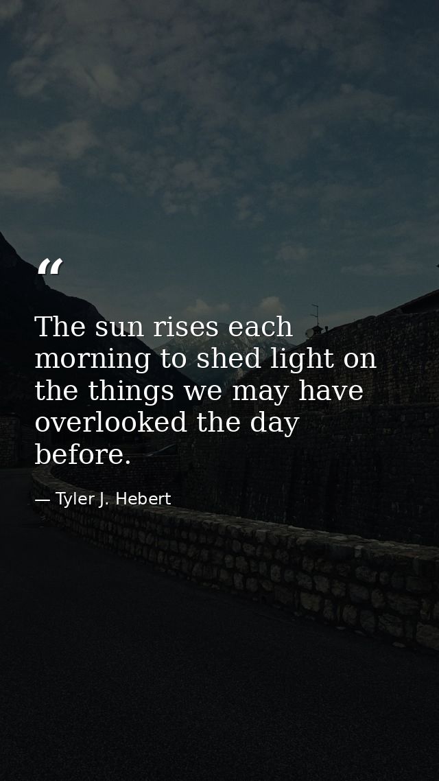The sun rises each morning to shed light on the things we may have overlooked the day before. — Tyler J. Hebert