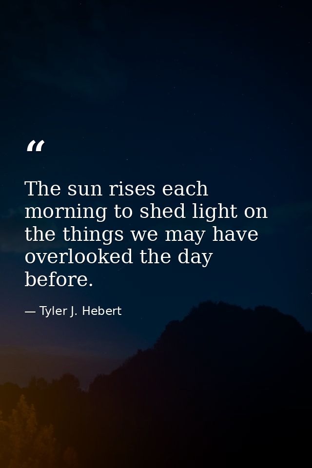 The sun rises each morning to shed light on the things we may have overlooked the day before. — Tyler J. Hebert
