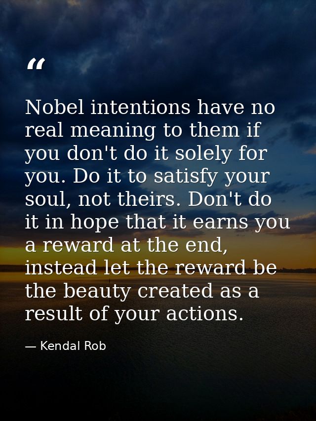 Nobel intentions have no real meaning to them if you don't do it solely for you. Do it to satisfy your soul, not theirs. — Kendal Rob