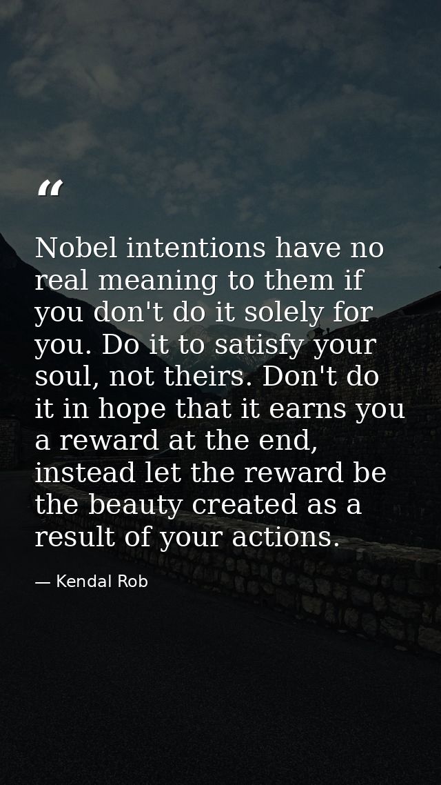 Nobel intentions have no real meaning to them if you don't do it solely for you. Do it to satisfy your soul, not theirs. — Kendal Rob