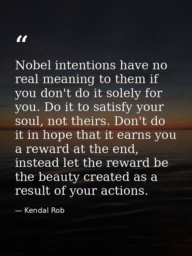 Nobel intentions have no real meaning to them if you don't do it solely for you. Do it to satisfy your soul, not theirs. — Kendal Rob