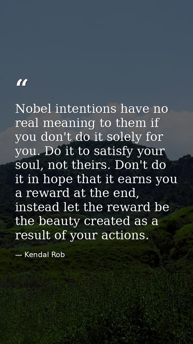 Nobel intentions have no real meaning to them if you don't do it solely for you. Do it to satisfy your soul, not theirs. — Kendal Rob