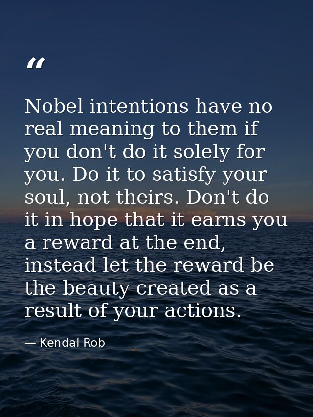 Nobel intentions have no real meaning to them if you don't do it solely for you. Do it to satisfy your soul, not theirs. — Kendal Rob
