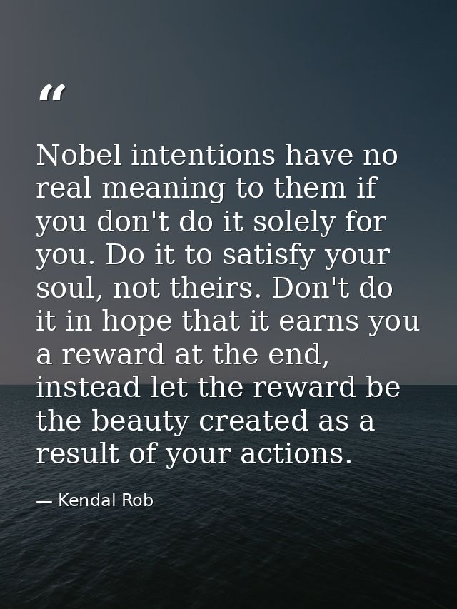 Nobel intentions have no real meaning to them if you don't do it solely for you. Do it to satisfy your soul, not theirs. — Kendal Rob