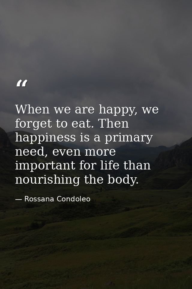 When we are happy, we forget to eat. Then happiness is a primary need, even more important for life than nourishing the  — Rossana Condoleo