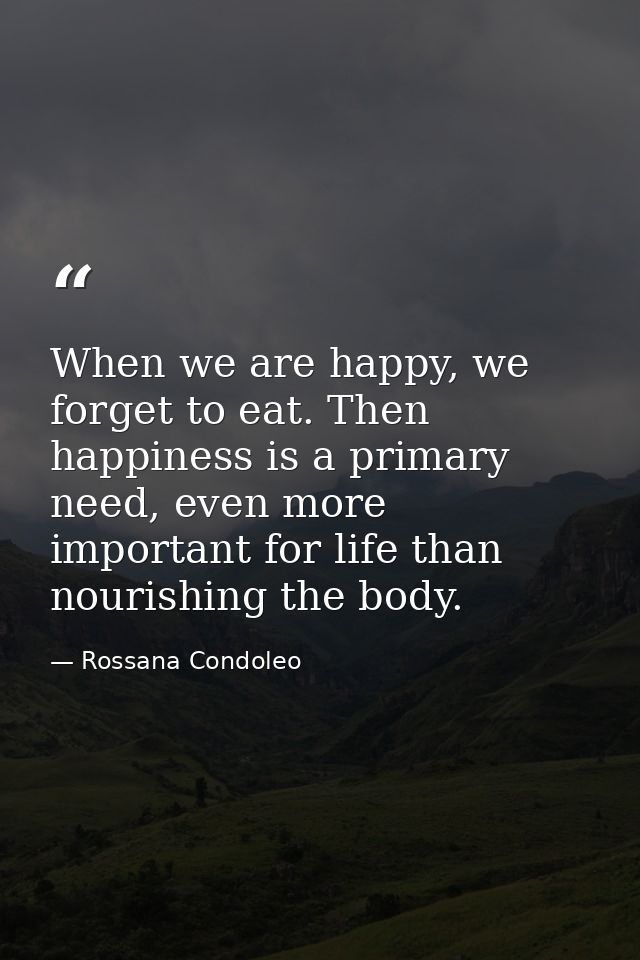 When we are happy, we forget to eat. Then happiness is a primary need, even more important for life than nourishing the  — Rossana Condoleo
