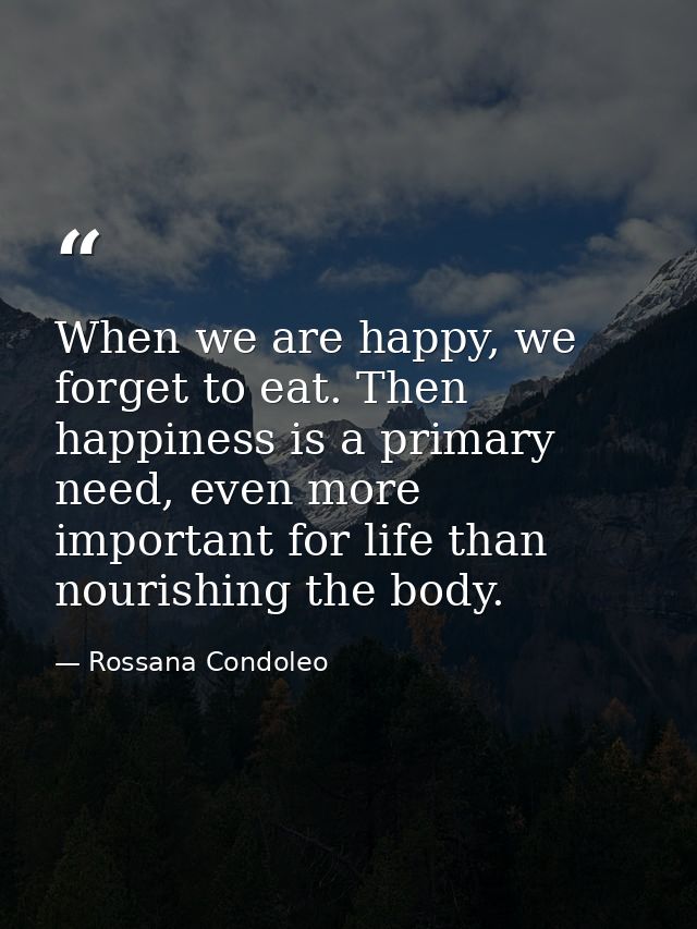 When we are happy, we forget to eat. Then happiness is a primary need, even more important for life than nourishing the  — Rossana Condoleo
