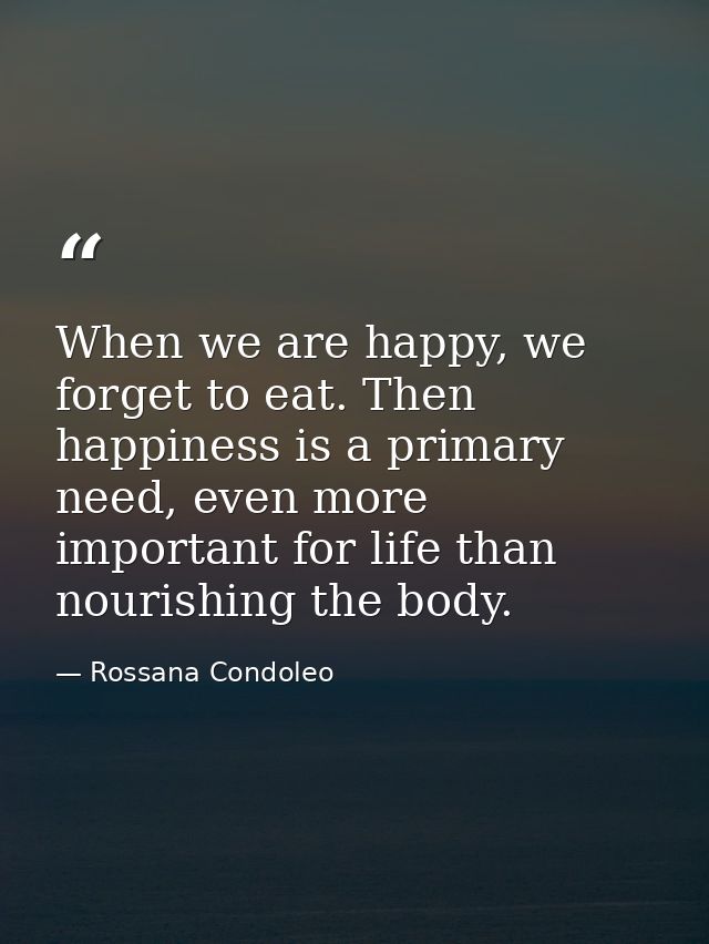 When we are happy, we forget to eat. Then happiness is a primary need, even more important for life than nourishing the  — Rossana Condoleo