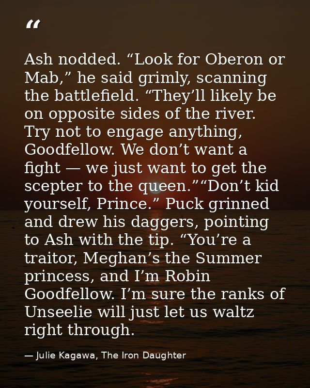 Ash nodded. “Look for Oberon or Mab,” he said grimly, scanning the battlefield. “They’ll likely be on opposite sides of  — Julie Kagawa, The Iron Daughter