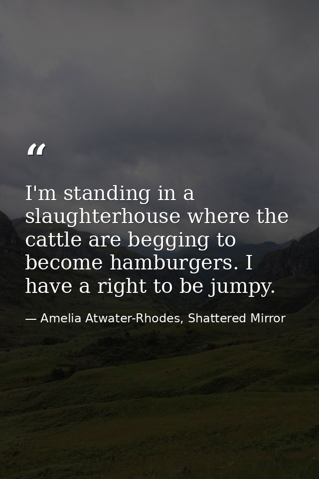 I'm standing in a slaughterhouse where the cattle are begging to become hamburgers. I have a right to be jumpy. — Amelia Atwater-Rhodes, Shattered Mirror