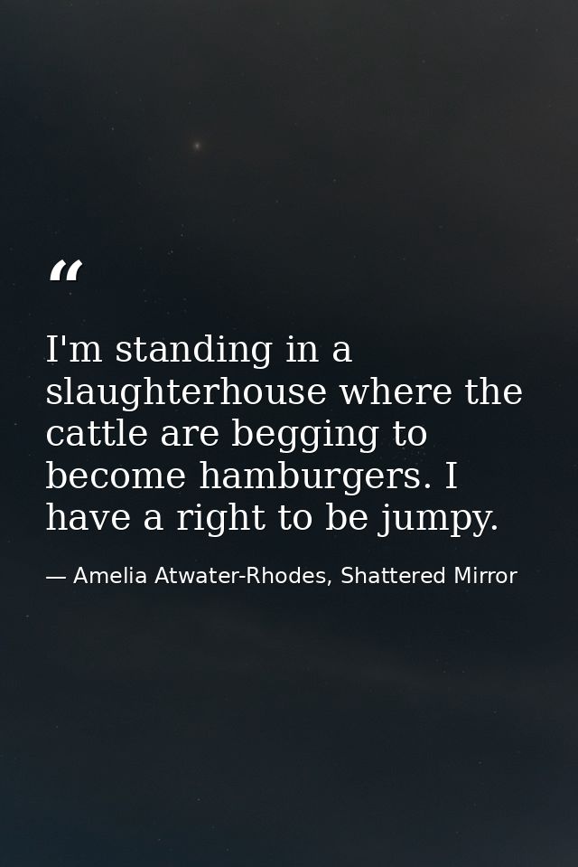 I'm standing in a slaughterhouse where the cattle are begging to become hamburgers. I have a right to be jumpy. — Amelia Atwater-Rhodes, Shattered Mirror
