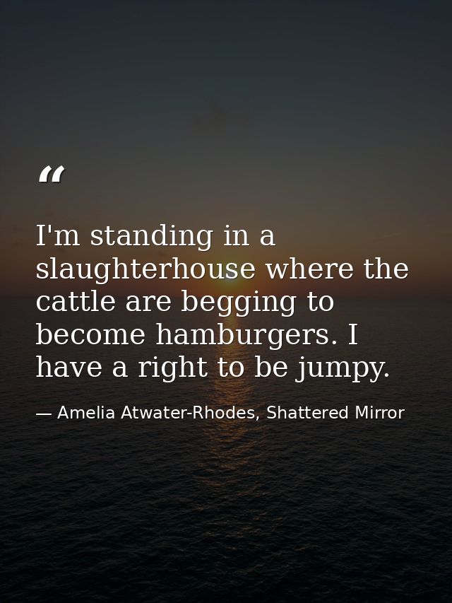 I'm standing in a slaughterhouse where the cattle are begging to become hamburgers. I have a right to be jumpy. — Amelia Atwater-Rhodes, Shattered Mirror