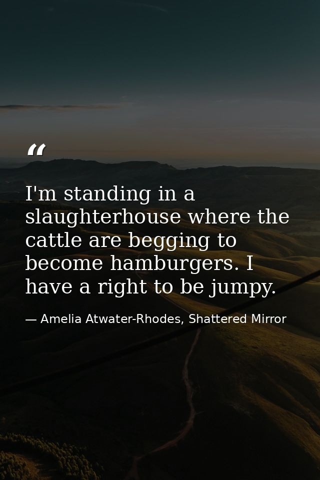 I'm standing in a slaughterhouse where the cattle are begging to become hamburgers. I have a right to be jumpy. — Amelia Atwater-Rhodes, Shattered Mirror