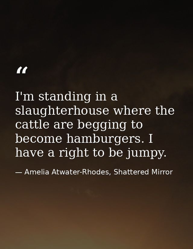 I'm standing in a slaughterhouse where the cattle are begging to become hamburgers. I have a right to be jumpy. — Amelia Atwater-Rhodes, Shattered Mirror