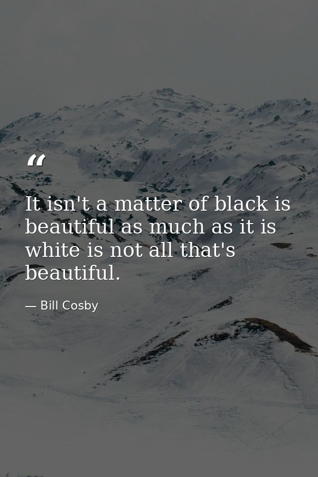 It isn't a matter of black is beautiful as much as it is white is not all that's beautiful. — Bill Cosby