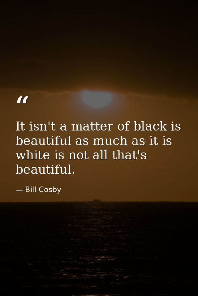 It isn't a matter of black is beautiful as much as it is white is not all that's beautiful. — Bill Cosby