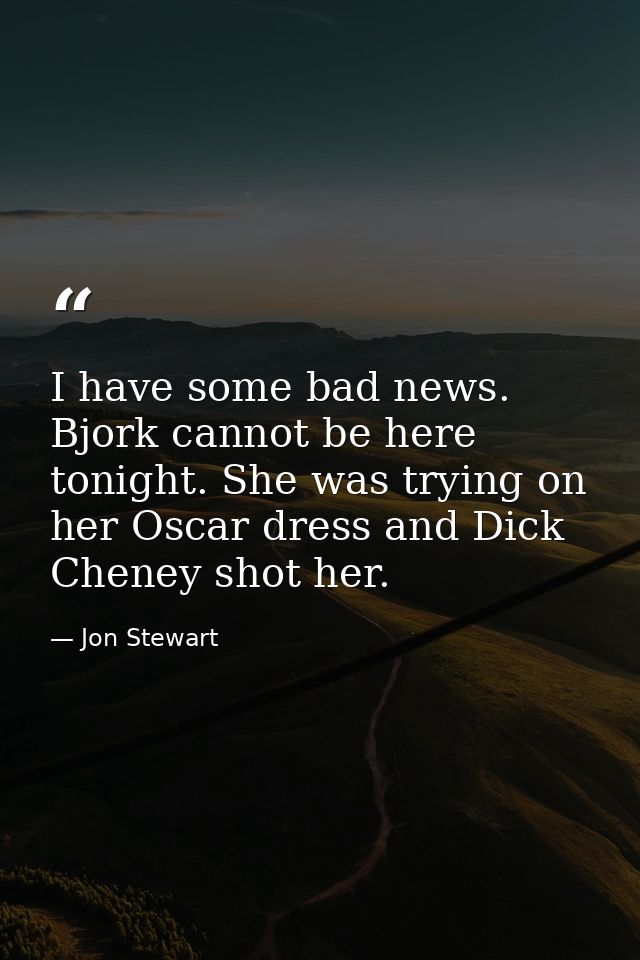 I have some bad news. Bjork cannot be here tonight. She was trying on her Oscar dress and Dick Cheney shot her. — Jon Stewart