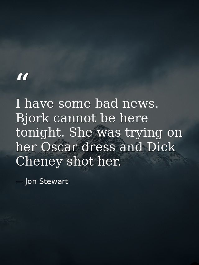 I have some bad news. Bjork cannot be here tonight. She was trying on her Oscar dress and Dick Cheney shot her. — Jon Stewart