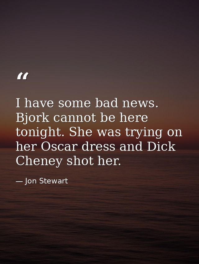 I have some bad news. Bjork cannot be here tonight. She was trying on her Oscar dress and Dick Cheney shot her. — Jon Stewart