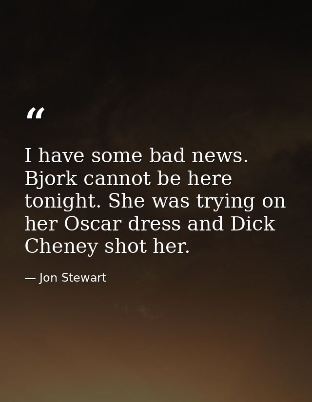 I have some bad news. Bjork cannot be here tonight. She was trying on her Oscar dress and Dick Cheney shot her. — Jon Stewart