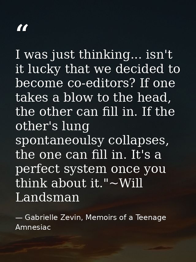 I was just thinking... isn't it lucky that we decided to become co-editors? If one takes a blow to the head, the other c — Gabrielle Zevin, Memoirs of a Teenage Amnesiac