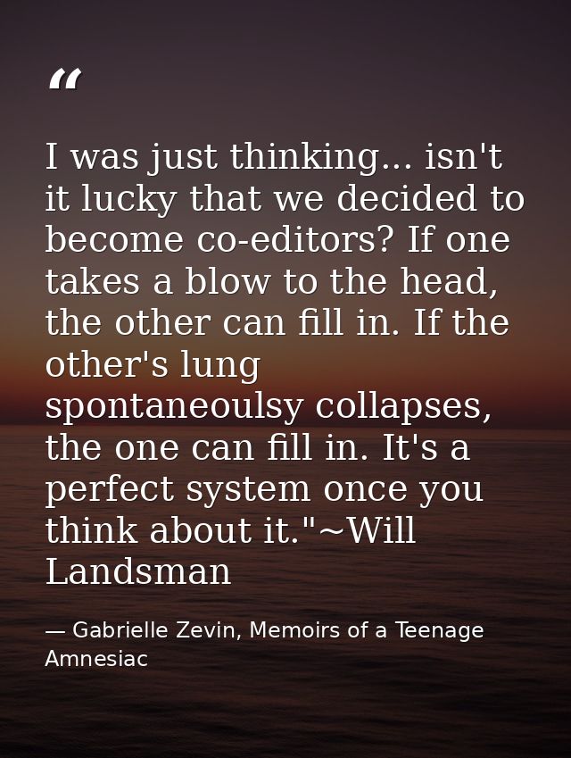 I was just thinking... isn't it lucky that we decided to become co-editors? If one takes a blow to the head, the other c — Gabrielle Zevin, Memoirs of a Teenage Amnesiac