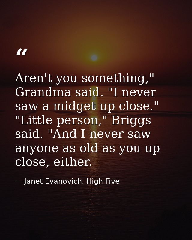 Aren't you something," Grandma said. "I never saw a midget up close." "Little person," Briggs said. "And I never saw any — Janet Evanovich, High Five