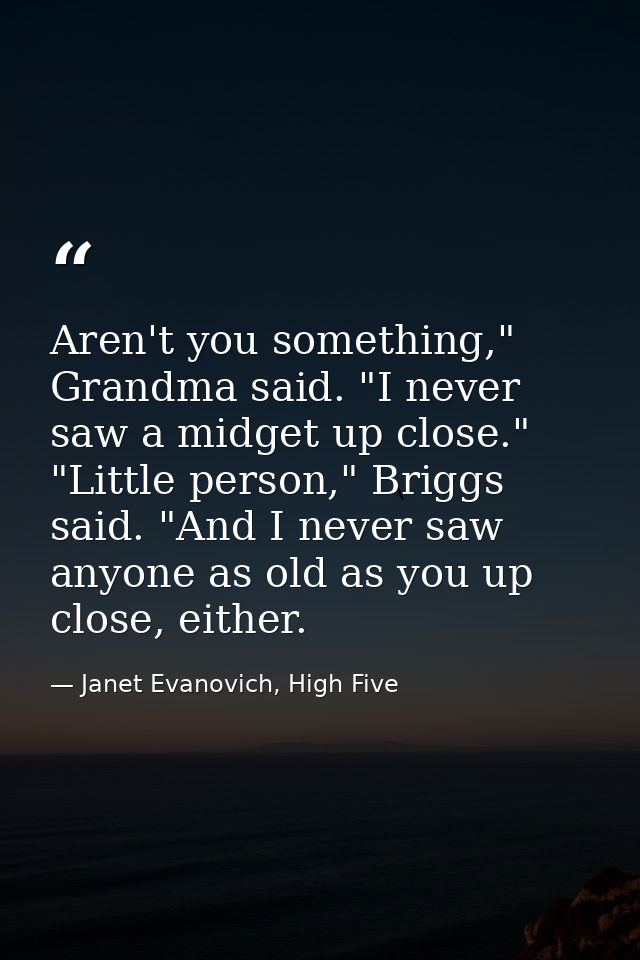 Aren't you something," Grandma said. "I never saw a midget up close." "Little person," Briggs said. "And I never saw any — Janet Evanovich, High Five
