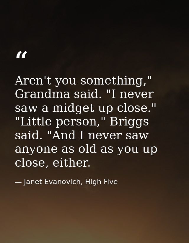 Aren't you something," Grandma said. "I never saw a midget up close." "Little person," Briggs said. "And I never saw any — Janet Evanovich, High Five