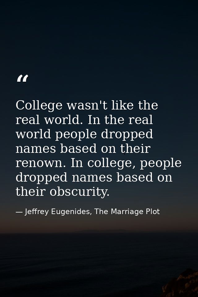 College wasn't like the real world. In the real world people dropped names based on their renown. In college, people dro — Jeffrey Eugenides, The Marriage Plot