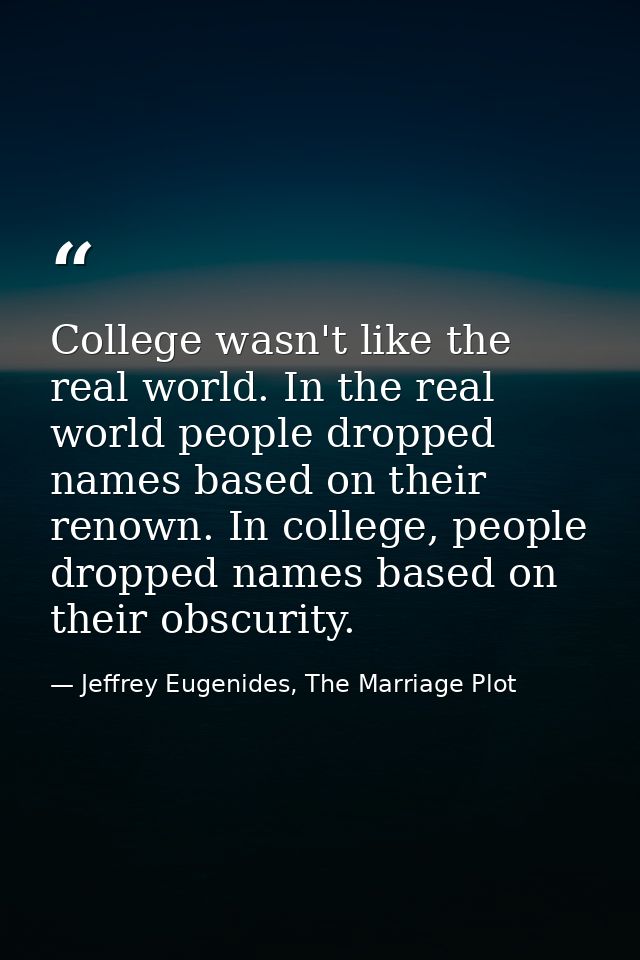 College wasn't like the real world. In the real world people dropped names based on their renown. In college, people dro — Jeffrey Eugenides, The Marriage Plot