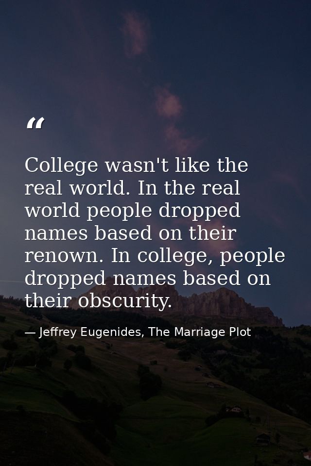 College wasn't like the real world. In the real world people dropped names based on their renown. In college, people dro — Jeffrey Eugenides, The Marriage Plot