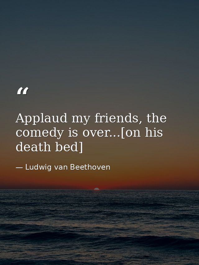 Applaud my friends, the comedy is over...[on his death bed] — Ludwig van Beethoven