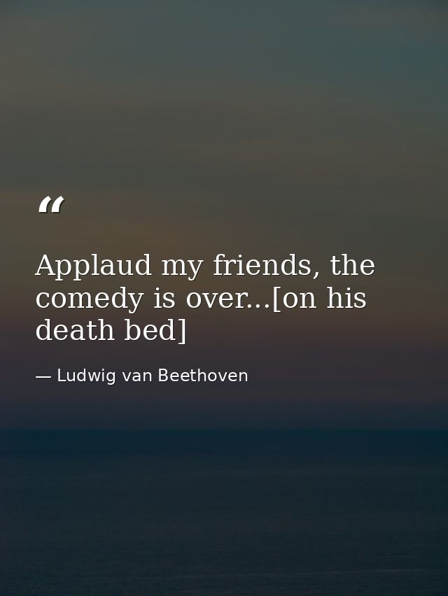 Applaud my friends, the comedy is over...[on his death bed] — Ludwig van Beethoven