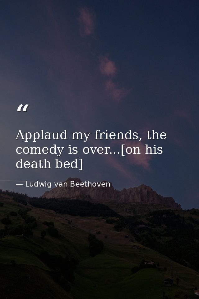 Applaud my friends, the comedy is over...[on his death bed] — Ludwig van Beethoven
