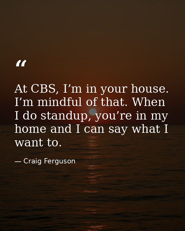 At CBS, I’m in your house. I’m mindful of that. When I do standup, you’re in my home and I can say what I want to. — Craig Ferguson