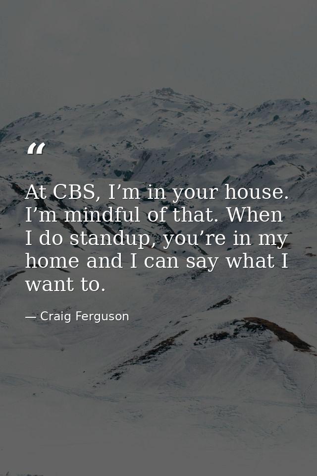 At CBS, I’m in your house. I’m mindful of that. When I do standup, you’re in my home and I can say what I want to. — Craig Ferguson