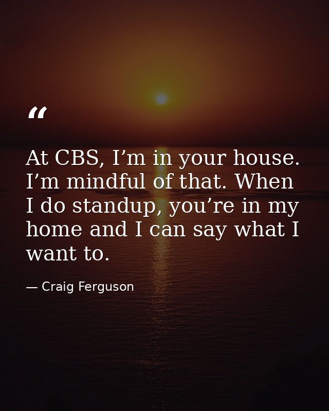 At CBS, I’m in your house. I’m mindful of that. When I do standup, you’re in my home and I can say what I want to. — Craig Ferguson