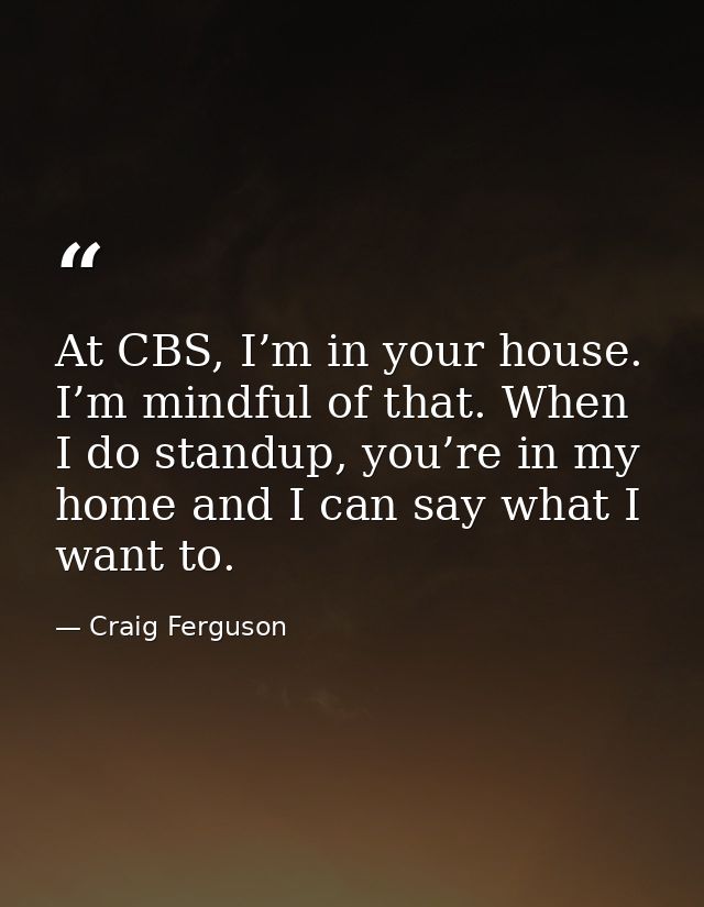 At CBS, I’m in your house. I’m mindful of that. When I do standup, you’re in my home and I can say what I want to. — Craig Ferguson