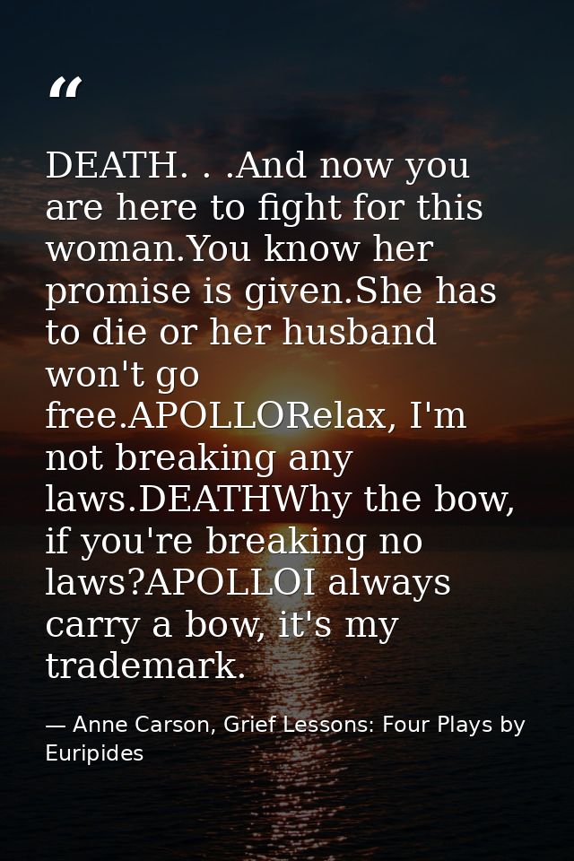 DEATH. . .And now you are here to fight for this woman.You know her promise is given.She has to die or her husband won't — Anne Carson, Grief Lessons: Four Plays by Euripides